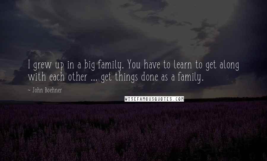John Boehner Quotes: I grew up in a big family. You have to learn to get along with each other ... get things done as a family.