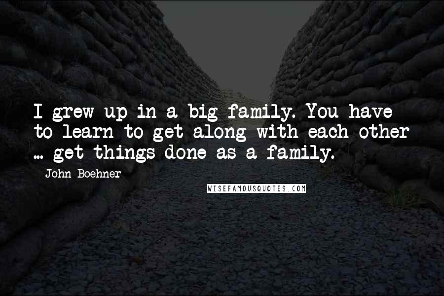 John Boehner Quotes: I grew up in a big family. You have to learn to get along with each other ... get things done as a family.