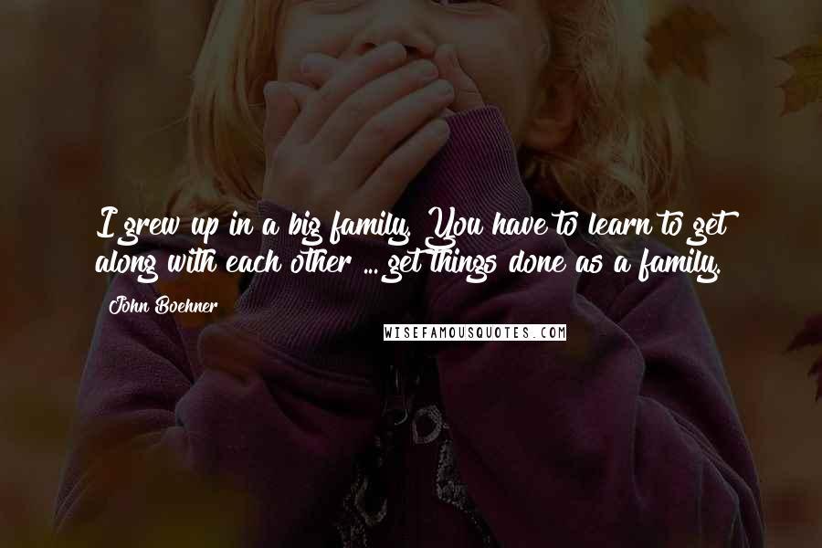 John Boehner Quotes: I grew up in a big family. You have to learn to get along with each other ... get things done as a family.