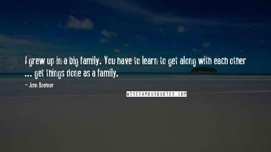 John Boehner Quotes: I grew up in a big family. You have to learn to get along with each other ... get things done as a family.