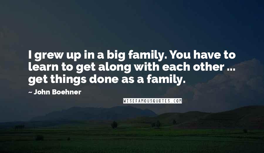 John Boehner Quotes: I grew up in a big family. You have to learn to get along with each other ... get things done as a family.