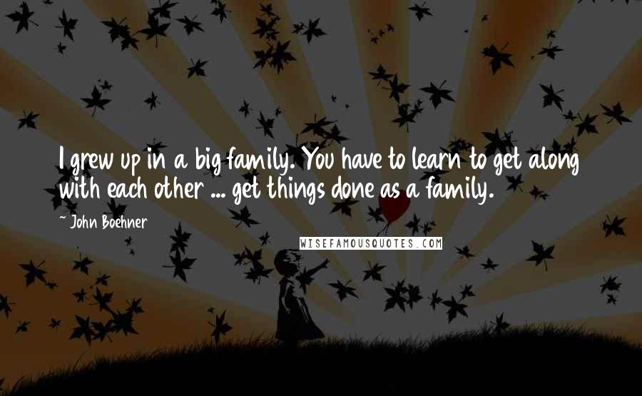 John Boehner Quotes: I grew up in a big family. You have to learn to get along with each other ... get things done as a family.