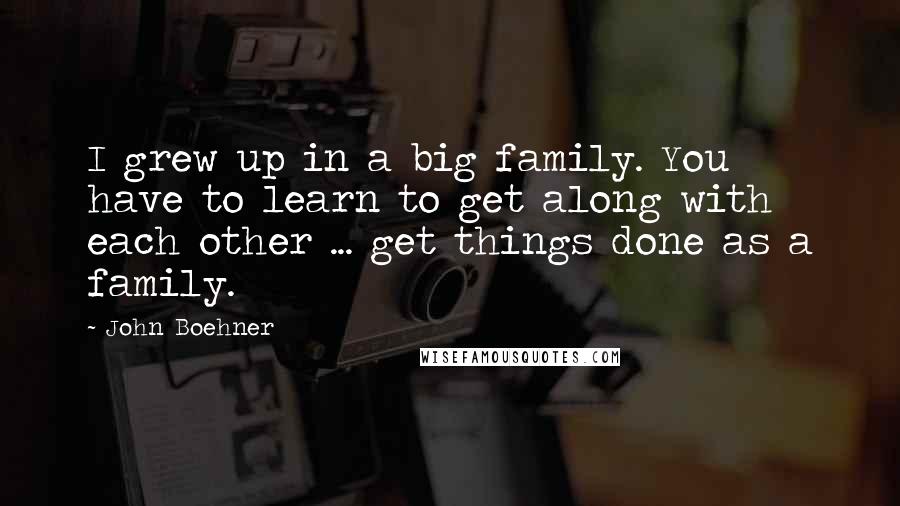 John Boehner Quotes: I grew up in a big family. You have to learn to get along with each other ... get things done as a family.