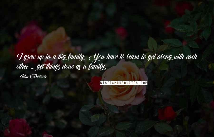 John Boehner Quotes: I grew up in a big family. You have to learn to get along with each other ... get things done as a family.