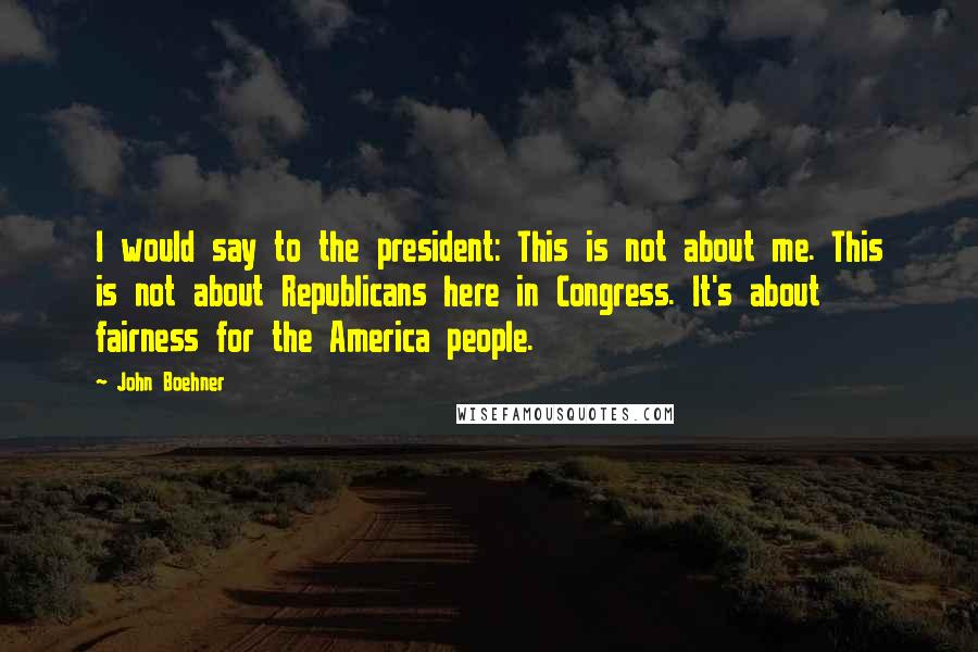 John Boehner Quotes: I would say to the president: This is not about me. This is not about Republicans here in Congress. It's about fairness for the America people.