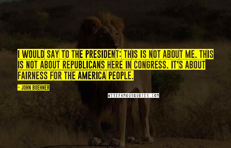 John Boehner Quotes: I would say to the president: This is not about me. This is not about Republicans here in Congress. It's about fairness for the America people.