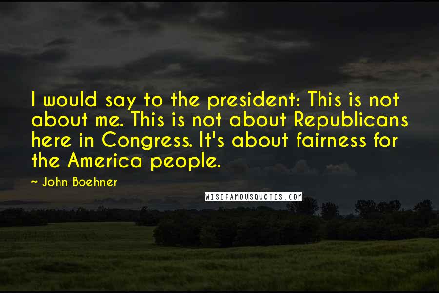 John Boehner Quotes: I would say to the president: This is not about me. This is not about Republicans here in Congress. It's about fairness for the America people.