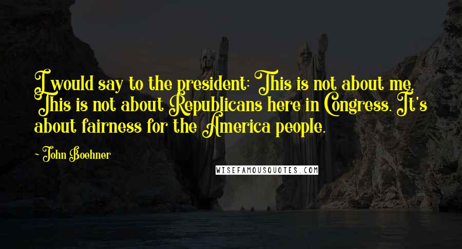 John Boehner Quotes: I would say to the president: This is not about me. This is not about Republicans here in Congress. It's about fairness for the America people.