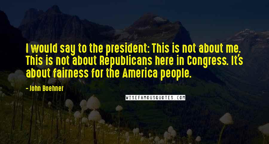 John Boehner Quotes: I would say to the president: This is not about me. This is not about Republicans here in Congress. It's about fairness for the America people.