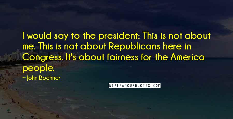 John Boehner Quotes: I would say to the president: This is not about me. This is not about Republicans here in Congress. It's about fairness for the America people.