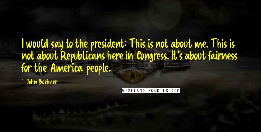 John Boehner Quotes: I would say to the president: This is not about me. This is not about Republicans here in Congress. It's about fairness for the America people.