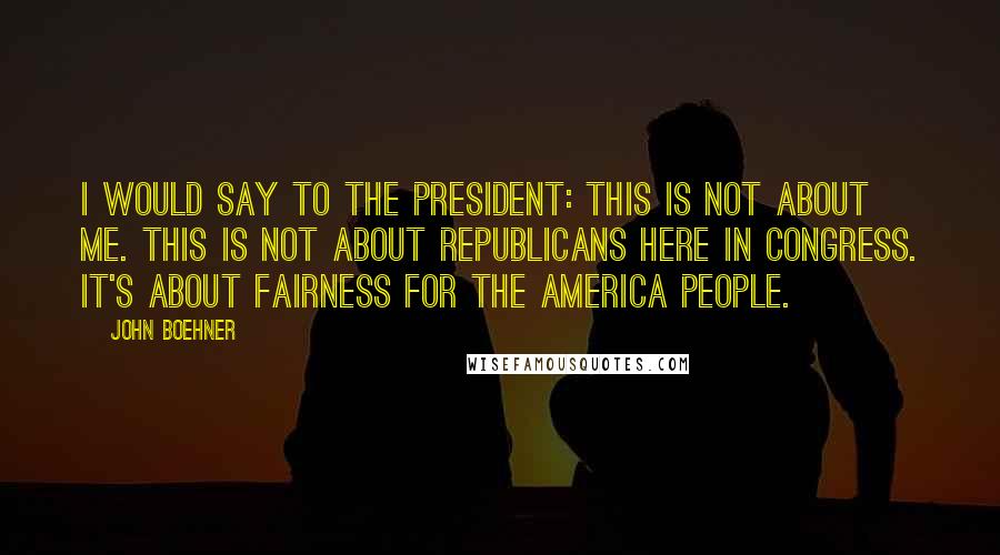 John Boehner Quotes: I would say to the president: This is not about me. This is not about Republicans here in Congress. It's about fairness for the America people.