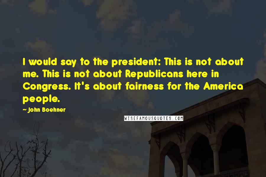 John Boehner Quotes: I would say to the president: This is not about me. This is not about Republicans here in Congress. It's about fairness for the America people.