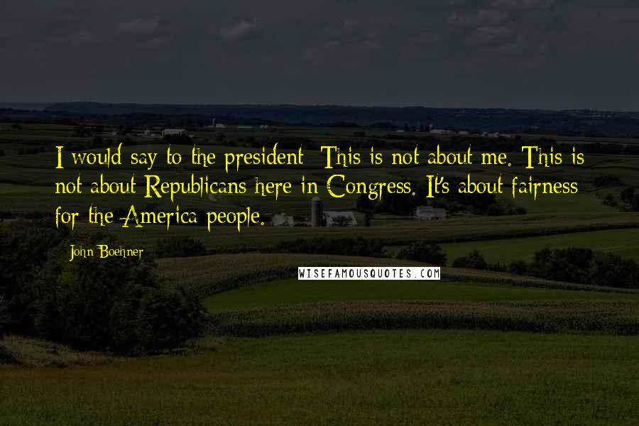 John Boehner Quotes: I would say to the president: This is not about me. This is not about Republicans here in Congress. It's about fairness for the America people.