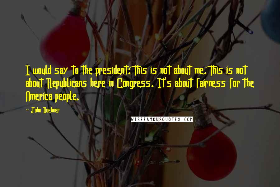 John Boehner Quotes: I would say to the president: This is not about me. This is not about Republicans here in Congress. It's about fairness for the America people.