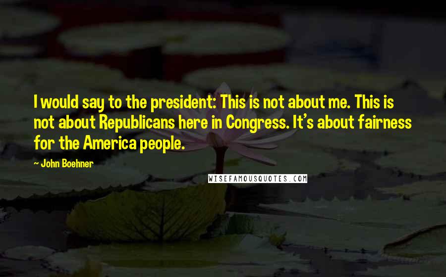 John Boehner Quotes: I would say to the president: This is not about me. This is not about Republicans here in Congress. It's about fairness for the America people.