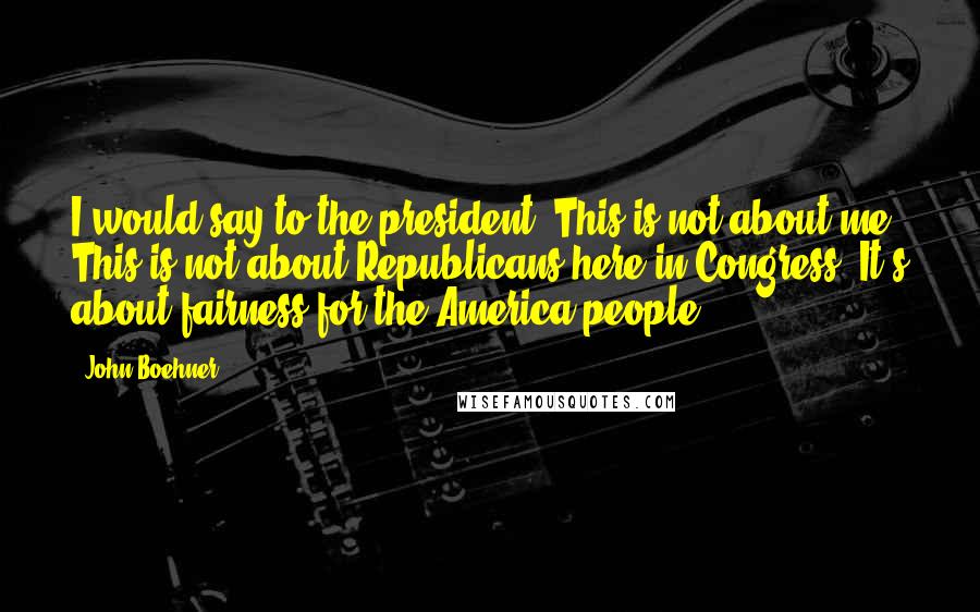 John Boehner Quotes: I would say to the president: This is not about me. This is not about Republicans here in Congress. It's about fairness for the America people.