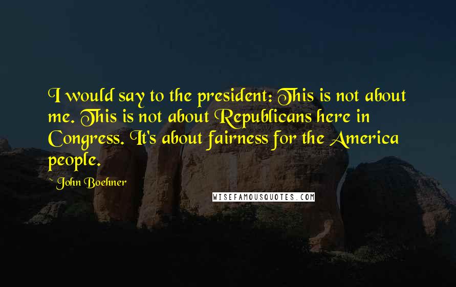 John Boehner Quotes: I would say to the president: This is not about me. This is not about Republicans here in Congress. It's about fairness for the America people.