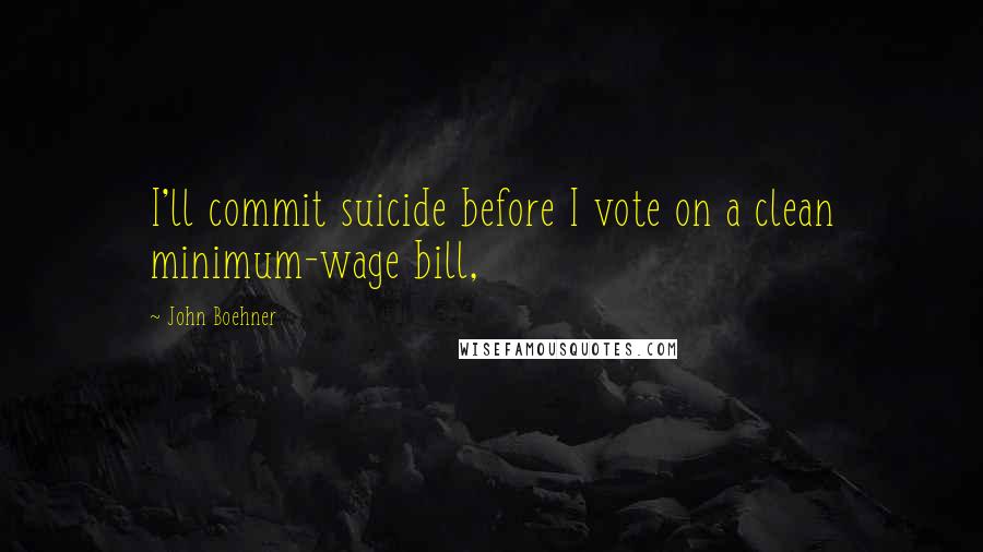 John Boehner Quotes: I'll commit suicide before I vote on a clean minimum-wage bill,