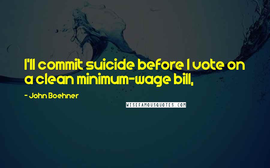 John Boehner Quotes: I'll commit suicide before I vote on a clean minimum-wage bill,