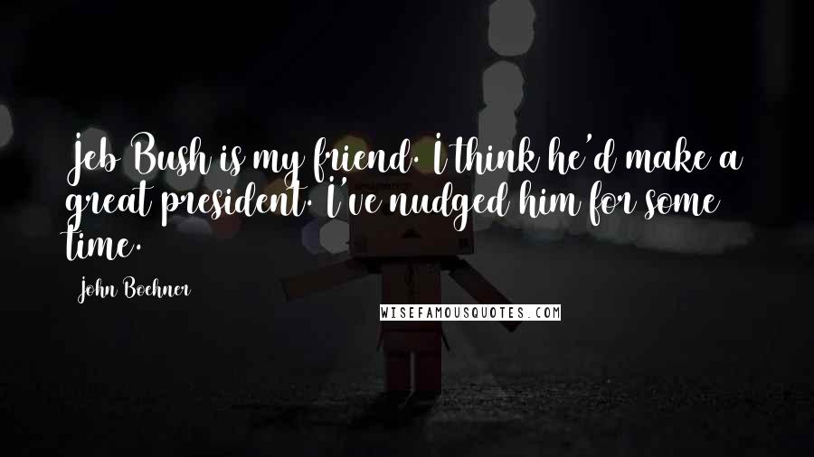 John Boehner Quotes: Jeb Bush is my friend. I think he'd make a great president. I've nudged him for some time.