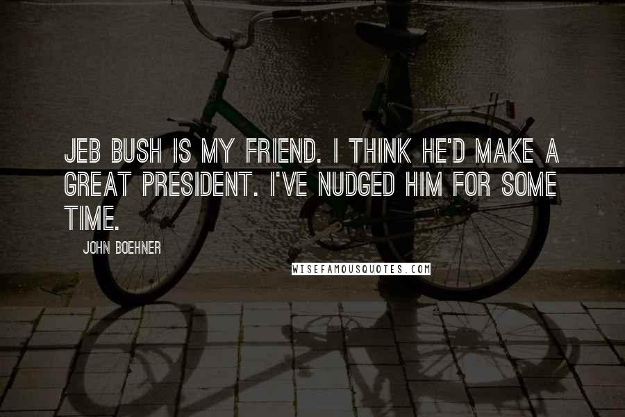 John Boehner Quotes: Jeb Bush is my friend. I think he'd make a great president. I've nudged him for some time.