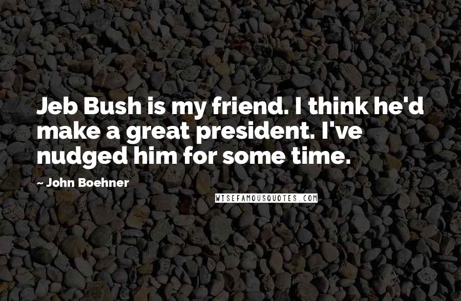 John Boehner Quotes: Jeb Bush is my friend. I think he'd make a great president. I've nudged him for some time.