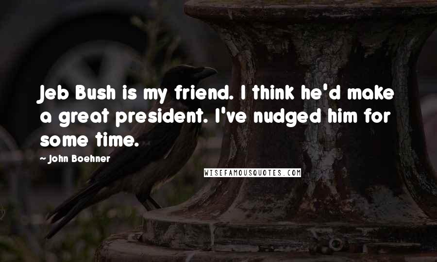 John Boehner Quotes: Jeb Bush is my friend. I think he'd make a great president. I've nudged him for some time.
