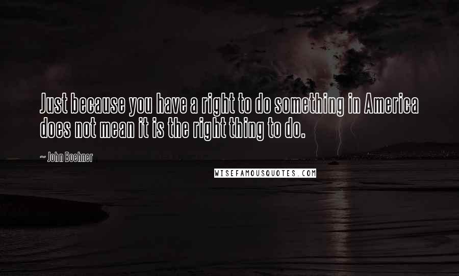 John Boehner Quotes: Just because you have a right to do something in America does not mean it is the right thing to do.