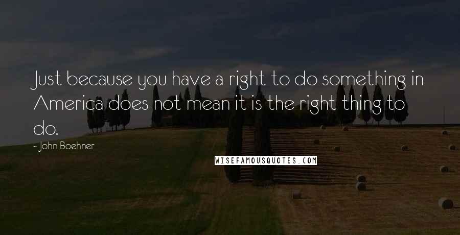 John Boehner Quotes: Just because you have a right to do something in America does not mean it is the right thing to do.