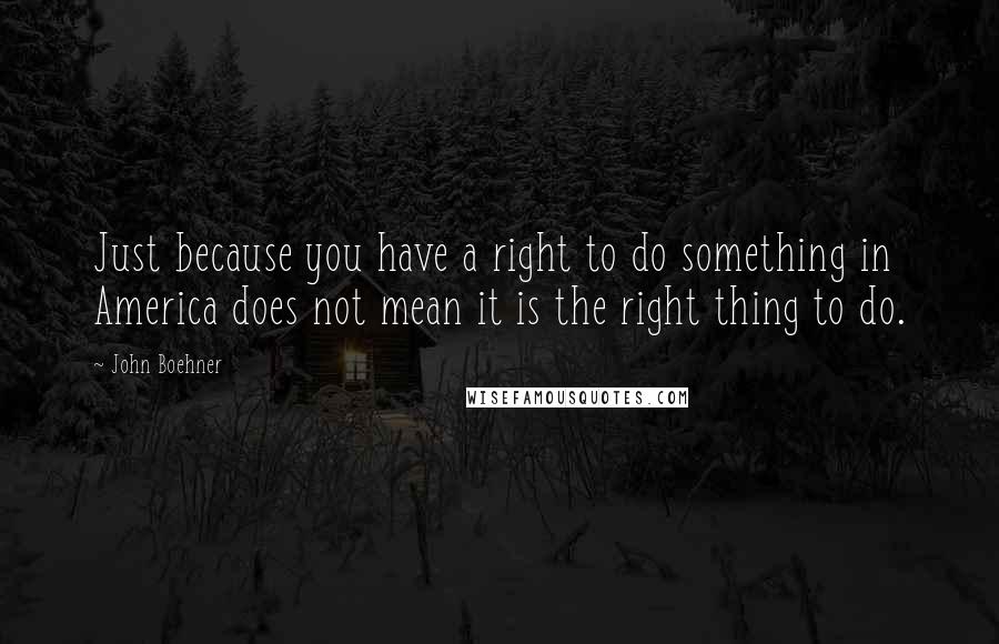 John Boehner Quotes: Just because you have a right to do something in America does not mean it is the right thing to do.