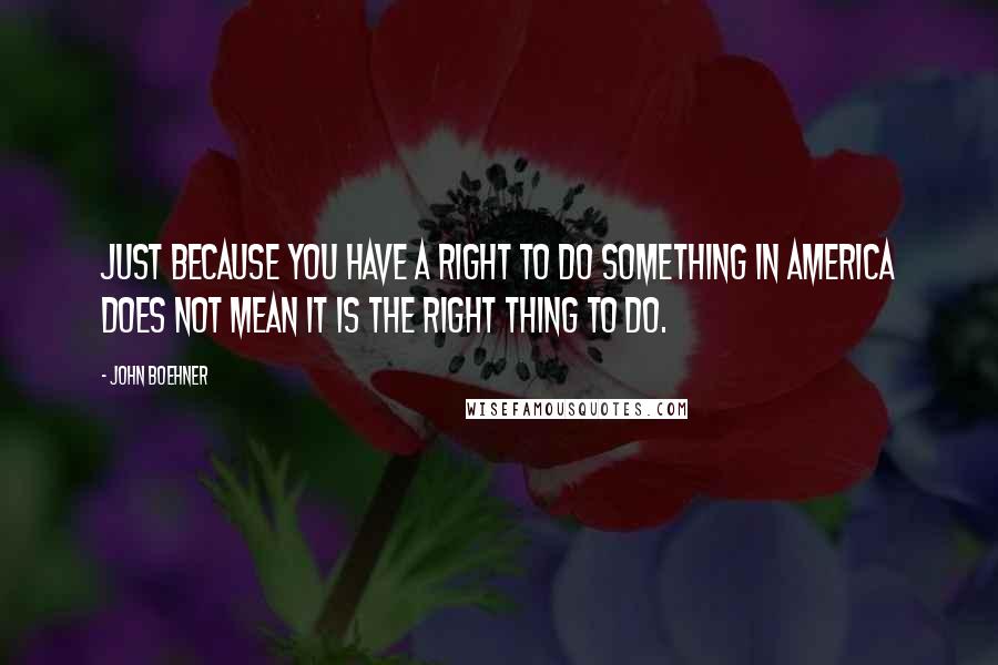 John Boehner Quotes: Just because you have a right to do something in America does not mean it is the right thing to do.