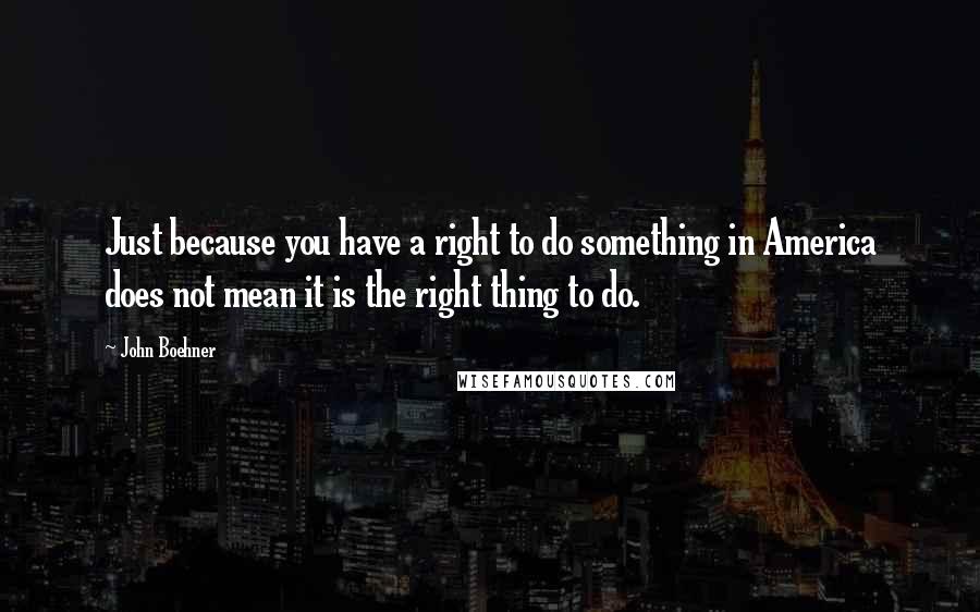 John Boehner Quotes: Just because you have a right to do something in America does not mean it is the right thing to do.