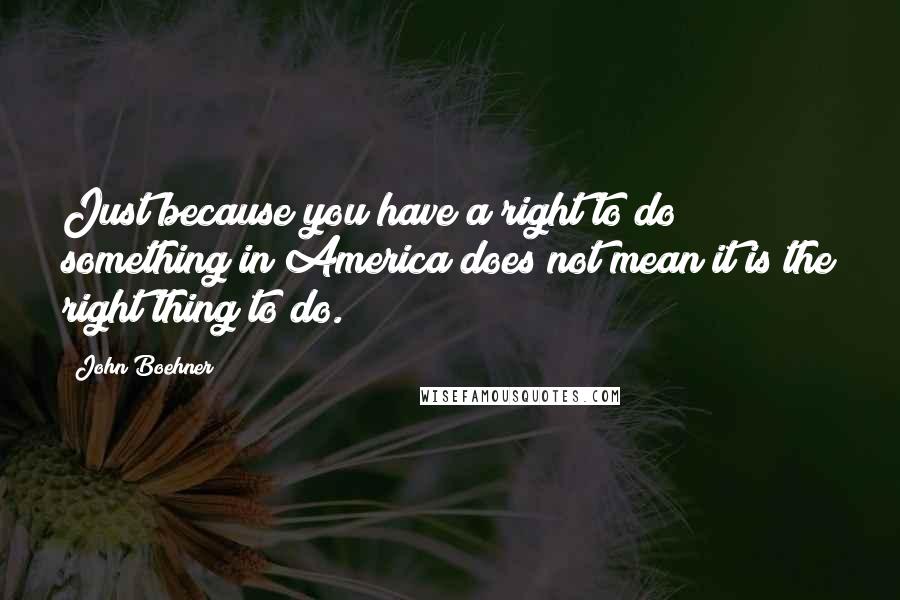 John Boehner Quotes: Just because you have a right to do something in America does not mean it is the right thing to do.