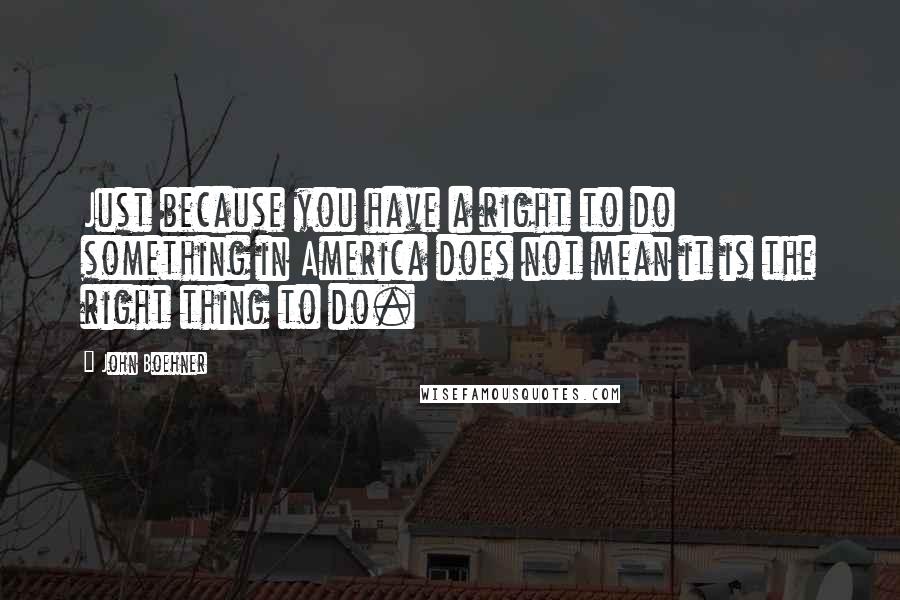 John Boehner Quotes: Just because you have a right to do something in America does not mean it is the right thing to do.