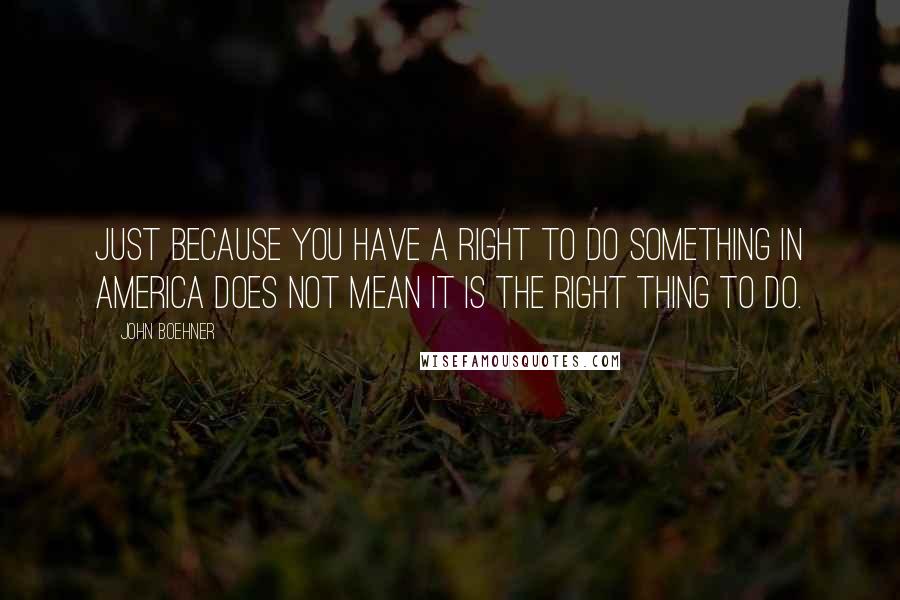 John Boehner Quotes: Just because you have a right to do something in America does not mean it is the right thing to do.