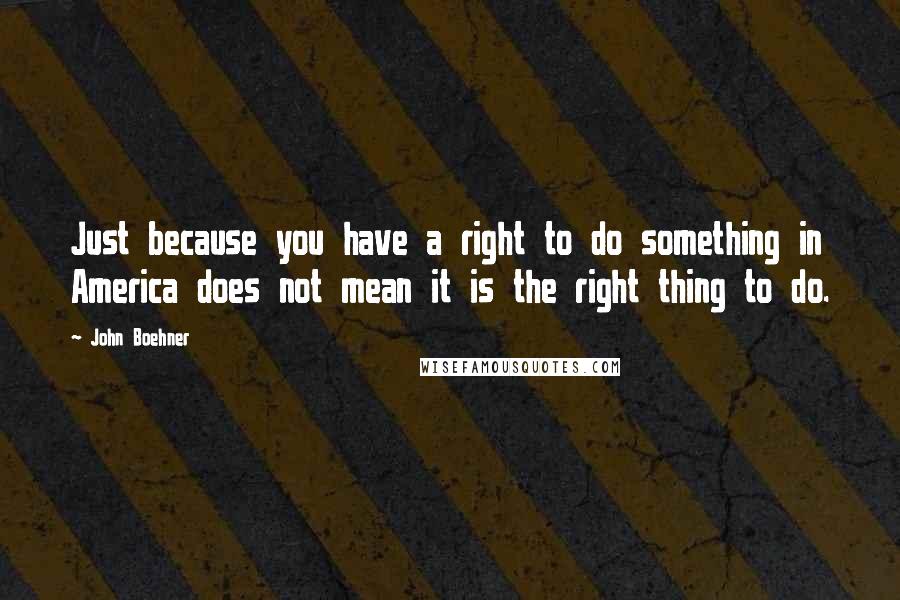 John Boehner Quotes: Just because you have a right to do something in America does not mean it is the right thing to do.