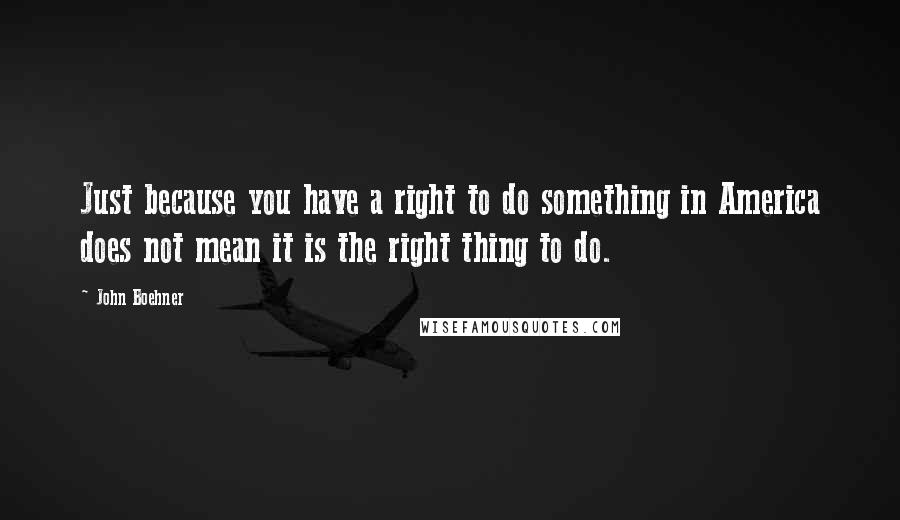 John Boehner Quotes: Just because you have a right to do something in America does not mean it is the right thing to do.