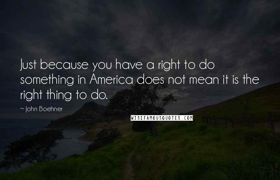 John Boehner Quotes: Just because you have a right to do something in America does not mean it is the right thing to do.