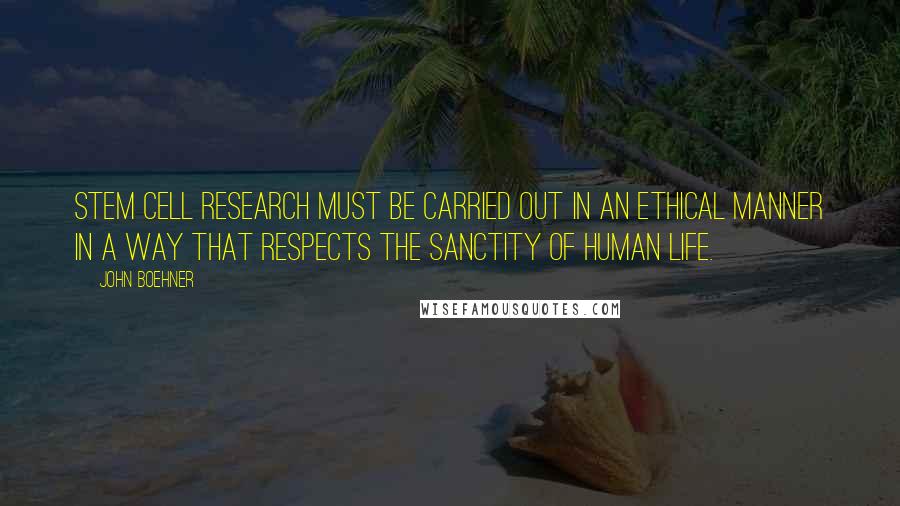 John Boehner Quotes: Stem cell research must be carried out in an ethical manner in a way that respects the sanctity of human life.