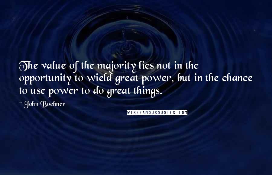 John Boehner Quotes: The value of the majority lies not in the opportunity to wield great power, but in the chance to use power to do great things.