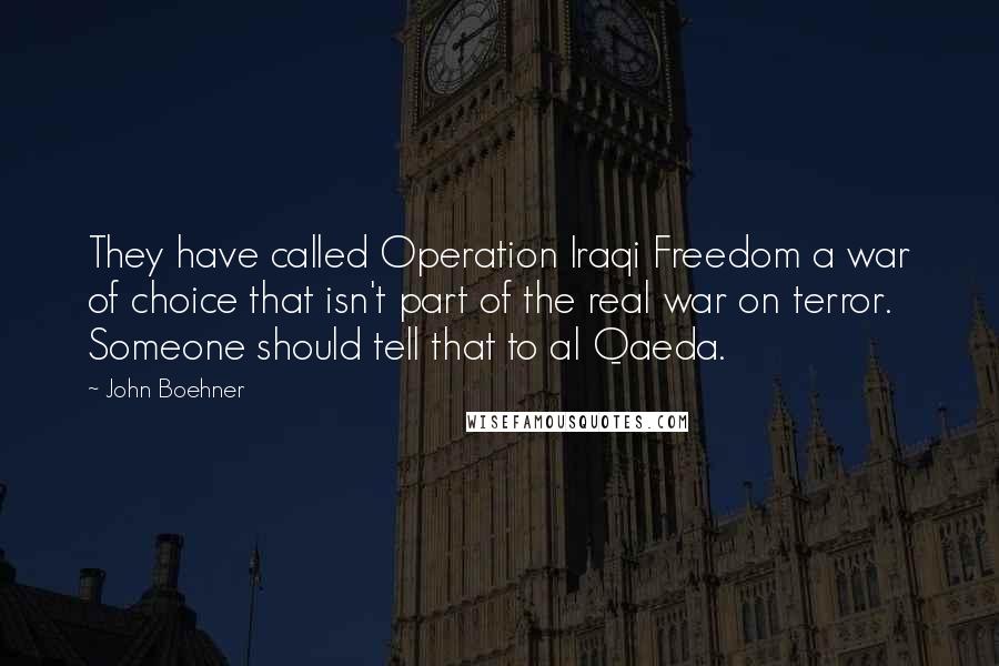 John Boehner Quotes: They have called Operation Iraqi Freedom a war of choice that isn't part of the real war on terror. Someone should tell that to al Qaeda.