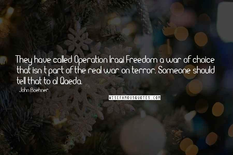 John Boehner Quotes: They have called Operation Iraqi Freedom a war of choice that isn't part of the real war on terror. Someone should tell that to al Qaeda.