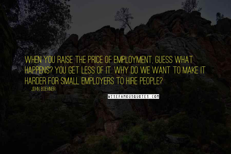 John Boehner Quotes: When you raise the price of employment, guess what happens? You get less of it. Why do we want to make it harder for small employers to hire people?