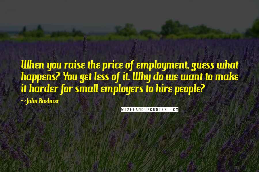 John Boehner Quotes: When you raise the price of employment, guess what happens? You get less of it. Why do we want to make it harder for small employers to hire people?