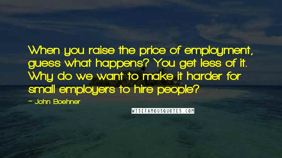 John Boehner Quotes: When you raise the price of employment, guess what happens? You get less of it. Why do we want to make it harder for small employers to hire people?