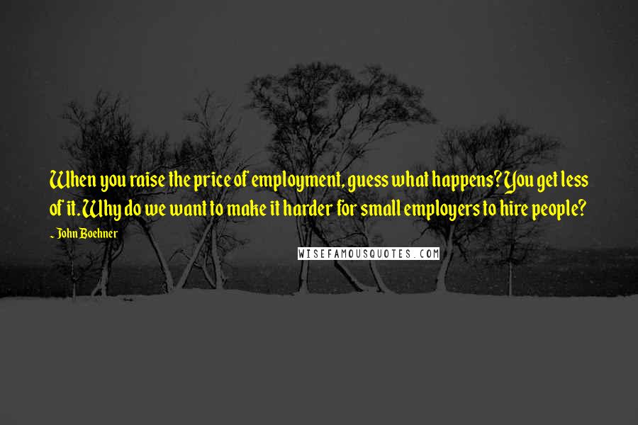 John Boehner Quotes: When you raise the price of employment, guess what happens? You get less of it. Why do we want to make it harder for small employers to hire people?