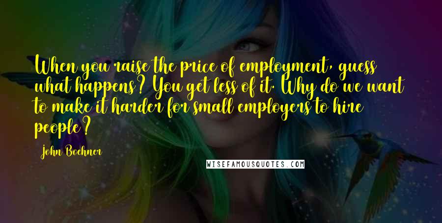 John Boehner Quotes: When you raise the price of employment, guess what happens? You get less of it. Why do we want to make it harder for small employers to hire people?