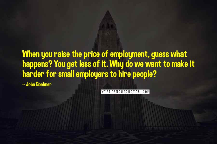 John Boehner Quotes: When you raise the price of employment, guess what happens? You get less of it. Why do we want to make it harder for small employers to hire people?
