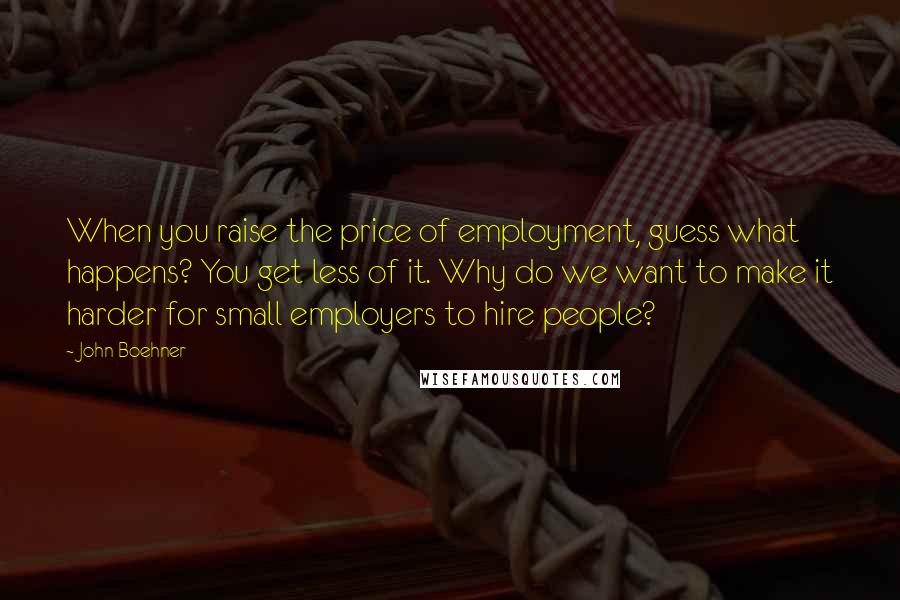 John Boehner Quotes: When you raise the price of employment, guess what happens? You get less of it. Why do we want to make it harder for small employers to hire people?